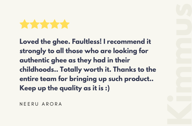 Loved the ghee. Faultless! I recommend it strongly to all those who are looking for authentic ghee as they had in their childhoods.. Totally worth it. Thanks to the entire team for bringing up such product... Keep up the quality as it is :) 'NEERU ARORA'